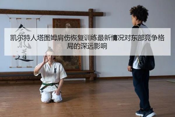 凯尔特人塔图姆肩伤恢复训练最新情况对东部竞争格局的深远影响